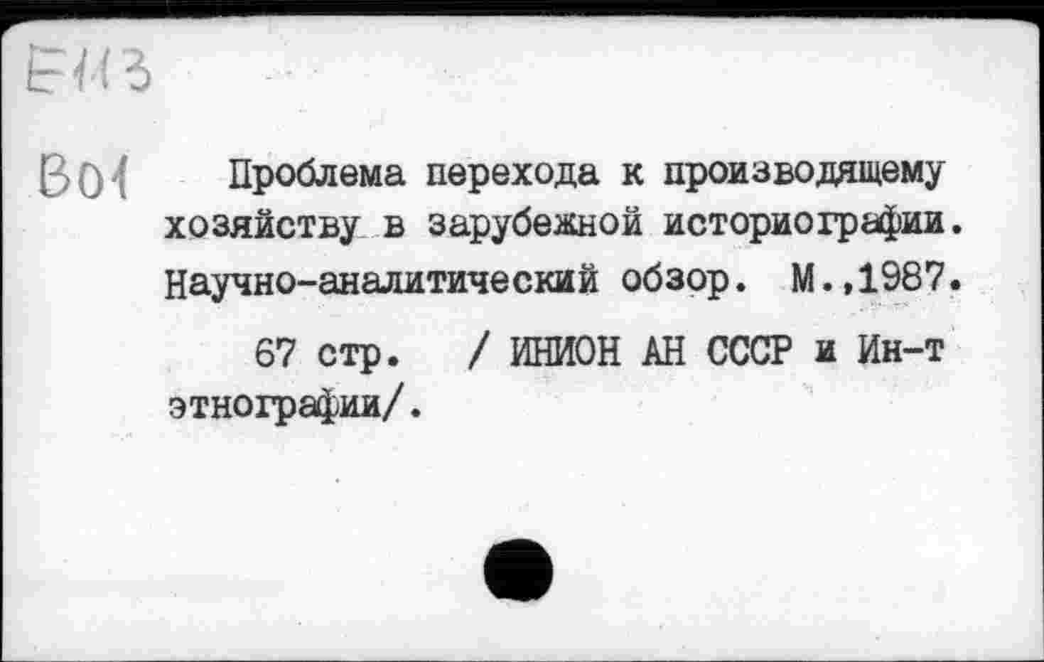 ﻿В0'( Проблема перехода к производящему хозяйству в зарубежной историографии. Научно-аналитический обзор. М.,1987.
67 стр. / ИНИОН АН СССР и Ин-т этнографии/.